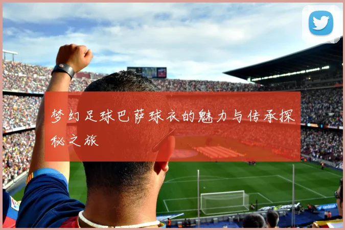 梦幻足球巴萨球衣的魅力与传承探秘之旅