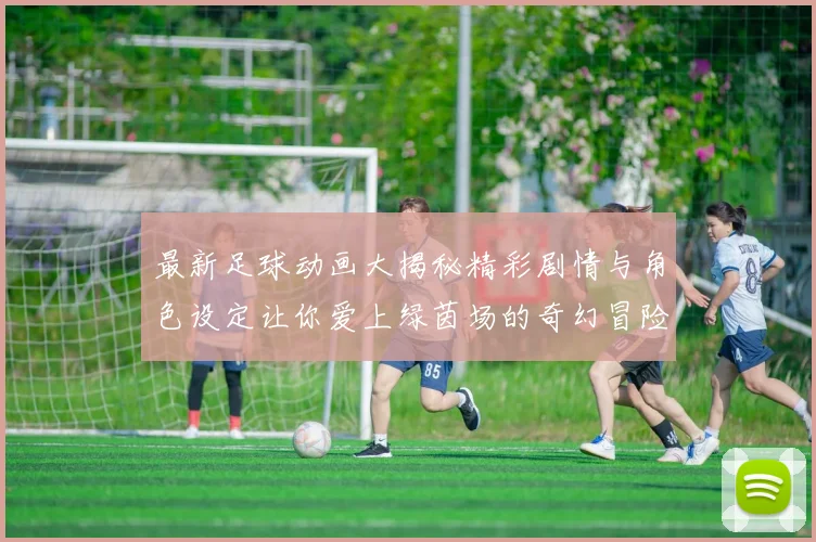 最新足球动画大揭秘精彩剧情与角色设定让你爱上绿茵场的奇幻冒险