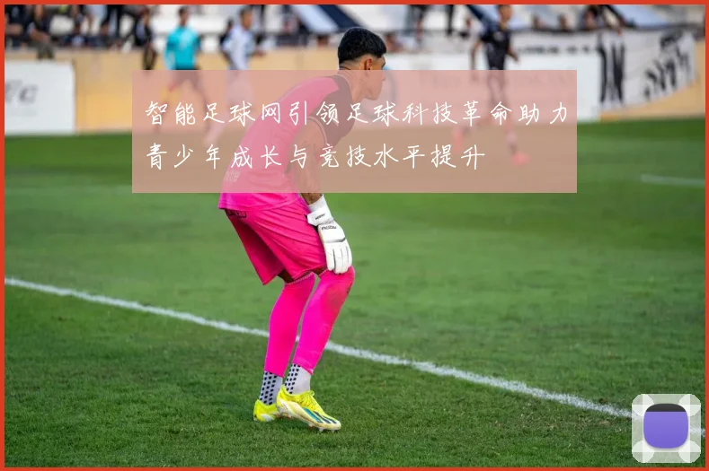 智能足球网引领足球科技革命助力青少年成长与竞技水平提升