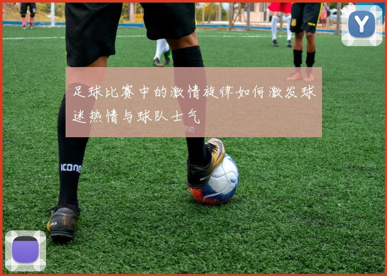 足球比赛中的激情旋律如何激发球迷热情与球队士气