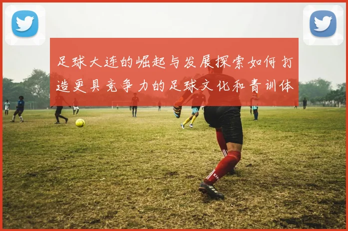 足球大连的崛起与发展探索如何打造更具竞争力的足球文化和青训体系
