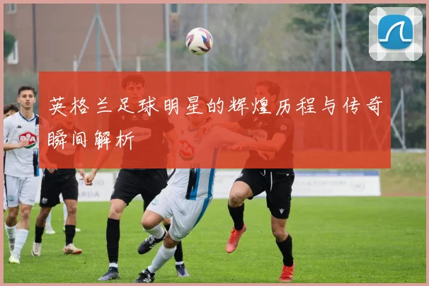 英格兰足球明星的辉煌历程与传奇瞬间解析