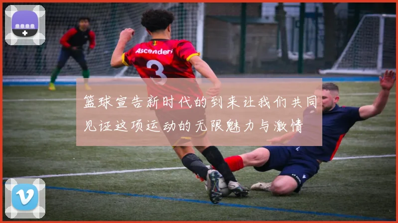 篮球宣告新时代的到来让我们共同见证这项运动的无限魅力与激情