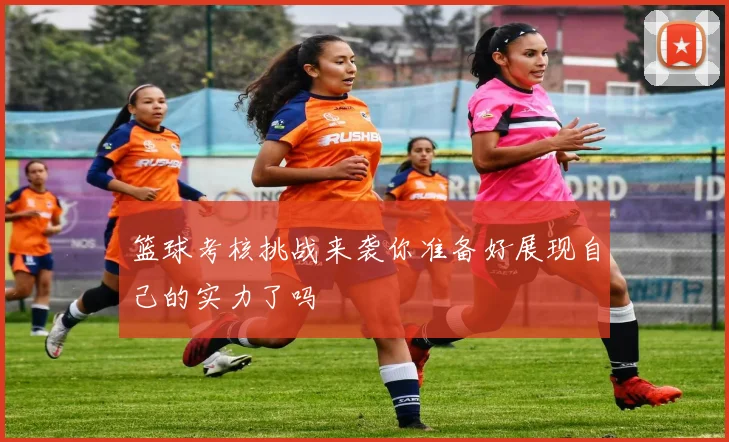 篮球考核挑战来袭你准备好展现自己的实力了吗